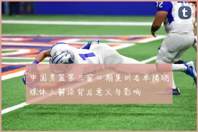 中国男篮第三窗口期集训名单揭晓媒体人解读背后意义与影响